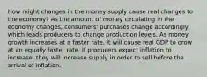 How might changes in the money supply cause real changes to the economy? As the amount of money circulating in the economy changes, consumers' purchases change accordingly, which leads producers to change production levels. As money growth increases at a faster rate, it will cause real GDP to grow at an equally faster rate. If producers expect inflation to increase, they will increase supply in order to sell before the arrival of inflation.