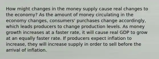 How might changes in the money supply cause real changes to the economy? As the amount of money circulating in the economy changes, consumers' purchases change accordingly, which leads producers to change production levels. As money growth increases at a faster rate, it will cause real GDP to grow at an equally faster rate. If producers expect inflation to increase, they will increase supply in order to sell before the arrival of inflation.