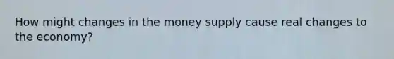 How might changes in the money supply cause real changes to the economy?