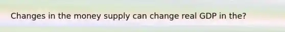 Changes in the money supply can change real GDP in the?