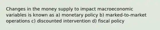 Changes in the money supply to impact macroeconomic variables is known as a) monetary policy b) marked-to-market operations c) discounted intervention d) fiscal policy