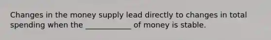 Changes in the money supply lead directly to changes in total spending when the ____________ of money is stable.