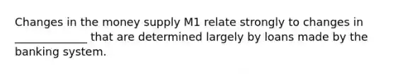 Changes in the money supply M1 relate strongly to changes in _____________ that are determined largely by loans made by the banking system.