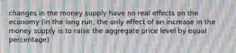 changes in the money supply have no real effects on the economy (in the long run, the only effect of an increase in the money supply is to raise the aggregate price level by equal percentage)