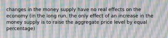 changes in the money supply have no real effects on the economy (in the long run, the only effect of an increase in the money supply is to raise the aggregate price level by equal percentage)