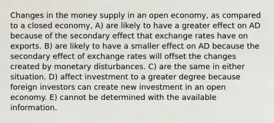 Changes in the money supply in an open economy, as compared to a closed economy, A) are likely to have a greater effect on AD because of the secondary effect that exchange rates have on exports. B) are likely to have a smaller effect on AD because the secondary effect of exchange rates will offset the changes created by monetary disturbances. C) are the same in either situation. D) affect investment to a greater degree because foreign investors can create new investment in an open economy. E) cannot be determined with the available information.