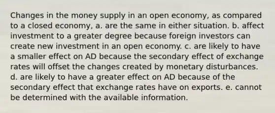 Changes in the money supply in an open economy, as compared to a closed economy, a. are the same in either situation. b. affect investment to a greater degree because foreign investors can create new investment in an open economy. c. are likely to have a smaller effect on AD because the secondary effect of exchange rates will offset the changes created by monetary disturbances. d. are likely to have a greater effect on AD because of the secondary effect that exchange rates have on exports. e. cannot be determined with the available information.