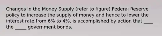 Changes in the Money Supply (refer to figure) Federal Reserve policy to increase the <a href='https://www.questionai.com/knowledge/kUIOOoB75i-supply-of-money' class='anchor-knowledge'>supply of money</a> and hence to lower the interest rate from 6% to 4%, is accomplished by action that ____ the _____ government bonds.