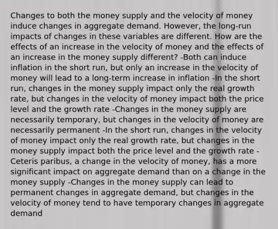 Changes to both the money supply and the velocity of money induce changes in aggregate demand. However, the long-run impacts of changes in these variables are different. How are the effects of an increase in the velocity of money and the effects of an increase in the money supply different? -Both can induce inflation in the short run, but only an increase in the velocity of money will lead to a long-term increase in inflation -In the short run, changes in the money supply impact only the real growth rate, but changes in the velocity of money impact both the price level and the growth rate -Changes in the money supply are necessarily temporary, but changes in the velocity of money are necessarily permanent -In the short run, changes in the velocity of money impact only the real growth rate, but changes in the money supply impact both the price level and the growth rate -Ceteris paribus, a change in the velocity of money, has a more significant impact on aggregate demand than on a change in the money supply -Changes in the money supply can lead to permanent changes in aggregate demand, but changes in the velocity of money tend to have temporary changes in aggregate demand