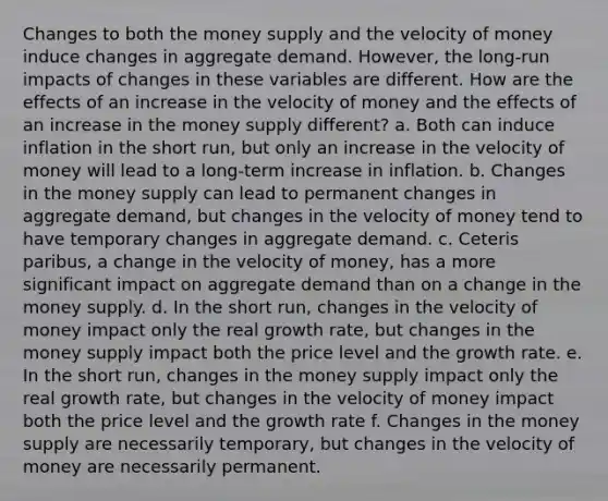 Changes to both the money supply and the velocity of money induce changes in aggregate demand. However, the long-run impacts of changes in these variables are different. How are the effects of an increase in the velocity of money and the effects of an increase in the money supply different? a. Both can induce inflation in the short run, but only an increase in the velocity of money will lead to a long-term increase in inflation. b. Changes in the money supply can lead to permanent changes in aggregate demand, but changes in the velocity of money tend to have temporary changes in aggregate demand. c. Ceteris paribus, a change in the velocity of money, has a more significant impact on aggregate demand than on a change in the money supply. d. In the short run, changes in the velocity of money impact only the real growth rate, but changes in the money supply impact both the price level and the growth rate. e. In the short run, changes in the money supply impact only the real growth rate, but changes in the velocity of money impact both the price level and the growth rate f. Changes in the money supply are necessarily temporary, but changes in the velocity of money are necessarily permanent.