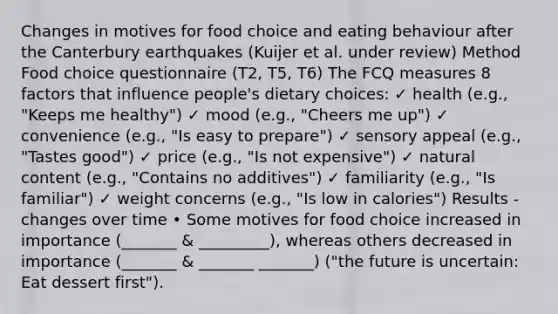 Changes in motives for food choice and eating behaviour after the Canterbury earthquakes (Kuijer et al. under review) Method Food choice questionnaire (T2, T5, T6) The FCQ measures 8 factors that influence people's dietary choices: ✓ health (e.g., "Keeps me healthy") ✓ mood (e.g., "Cheers me up") ✓ convenience (e.g., "Is easy to prepare") ✓ sensory appeal (e.g., "Tastes good") ✓ price (e.g., "Is not expensive") ✓ natural content (e.g., "Contains no additives") ✓ familiarity (e.g., "Is familiar") ✓ weight concerns (e.g., "Is low in calories") Results - changes over time • Some motives for food choice increased in importance (_______ & _________), whereas others decreased in importance (_______ & _______ _______) ("the future is uncertain: Eat dessert first").