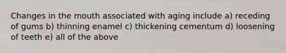 Changes in the mouth associated with aging include a) receding of gums b) thinning enamel c) thickening cementum d) loosening of teeth e) all of the above