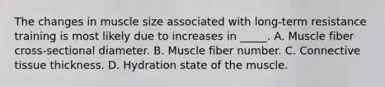 The changes in muscle size associated with long-term resistance training is most likely due to increases in _____. A. Muscle fiber cross-sectional diameter. B. Muscle fiber number. C. Connective tissue thickness. D. Hydration state of the muscle.