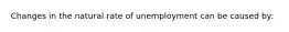 Changes in the natural rate of unemployment can be caused by: