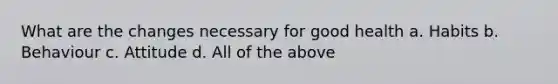 What are the changes necessary for good health a. Habits b. Behaviour c. Attitude d. All of the above