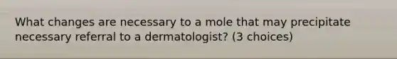 What changes are necessary to a mole that may precipitate necessary referral to a dermatologist? (3 choices)