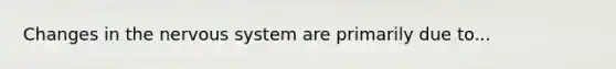 Changes in the nervous system are primarily due to...