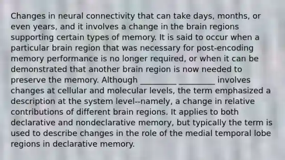 Changes in neural connectivity that can take days, months, or even years, and it involves a change in the brain regions supporting certain types of memory. It is said to occur when a particular brain region that was necessary for post-encoding memory performance is no longer required, or when it can be demonstrated that another brain region is now needed to preserve the memory. Although _________ _________ involves changes at cellular and molecular levels, the term emphasized a description at the system level--namely, a change in relative contributions of different brain regions. It applies to both declarative and nondeclarative memory, but typically the term is used to describe changes in the role of the medial temporal lobe regions in declarative memory.