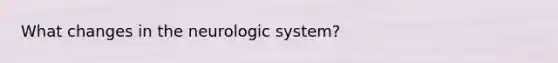 What changes in the neurologic system?