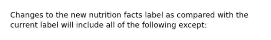 Changes to the new nutrition facts label as compared with the current label will include all of the following except: