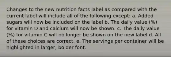 Changes to the new nutrition facts label as compared with the current label will include all of the following except: a. Added sugars will now be included on the label b. The daily value (%) for vitamin D and calcium will now be shown. c. The daily value (%) for vitamin C will no longer be shown on the new label d. All of these choices are correct. e. The servings per container will be highlighted in larger, bolder font.