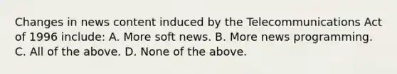 Changes in news content induced by the Telecommunications Act of 1996 include: A. More soft news. B. More news programming. C. All of the above. D. None of the above.