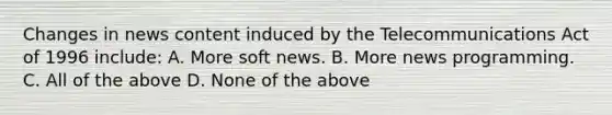 Changes in news content induced by the Telecommunications Act of 1996 include: A. More soft news. B. More news programming. C. All of the above D. None of the above