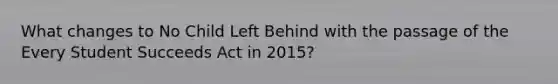 What changes to No Child Left Behind with the passage of the Every Student Succeeds Act in 2015?