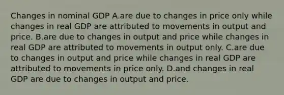 Changes in nominal GDP A.are due to changes in price only while changes in real GDP are attributed to movements in output and price. B.are due to changes in output and price while changes in real GDP are attributed to movements in output only. C.are due to changes in output and price while changes in real GDP are attributed to movements in price only. D.and changes in real GDP are due to changes in output and price.