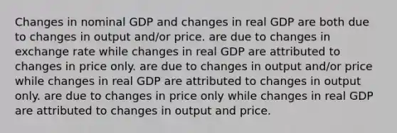 Changes in nominal GDP and changes in real GDP are both due to changes in output and/or price. are due to changes in exchange rate while changes in real GDP are attributed to changes in price only. are due to changes in output and/or price while changes in real GDP are attributed to changes in output only. are due to changes in price only while changes in real GDP are attributed to changes in output and price.