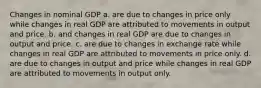 Changes in nominal GDP a. are due to changes in price only while changes in real GDP are attributed to movements in output and price. b. and changes in real GDP are due to changes in output and price. c. are due to changes in exchange rate while changes in real GDP are attributed to movements in price only. d. are due to changes in output and price while changes in real GDP are attributed to movements in output only.