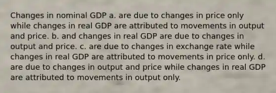 Changes in nominal GDP a. are due to changes in price only while changes in real GDP are attributed to movements in output and price. b. and changes in real GDP are due to changes in output and price. c. are due to changes in exchange rate while changes in real GDP are attributed to movements in price only. d. are due to changes in output and price while changes in real GDP are attributed to movements in output only.