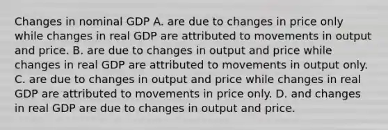 Changes in nominal GDP A. are due to changes in price only while changes in real GDP are attributed to movements in output and price. B. are due to changes in output and price while changes in real GDP are attributed to movements in output only. C. are due to changes in output and price while changes in real GDP are attributed to movements in price only. D. and changes in real GDP are due to changes in output and price.