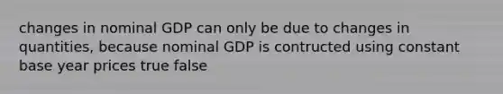 changes in nominal GDP can only be due to changes in quantities, because nominal GDP is contructed using constant base year prices true false