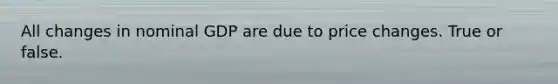 All changes in nominal GDP are due to price changes. True or false.