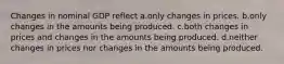 Changes in nominal GDP reflect a.only changes in prices. b.only changes in the amounts being produced. c.both changes in prices and changes in the amounts being produced. d.neither changes in prices nor changes in the amounts being produced.