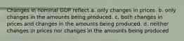 Changes in nominal GDP reflect a. only changes in prices. b. only changes in the amounts being produced. c. both changes in prices and changes in the amounts being produced. d. neither changes in prices nor changes in the amounts being produced