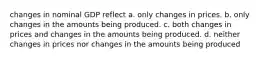 changes in nominal GDP reflect a. only changes in prices. b. only changes in the amounts being produced. c. both changes in prices and changes in the amounts being produced. d. neither changes in prices nor changes in the amounts being produced