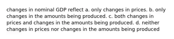 changes in nominal GDP reflect a. only changes in prices. b. only changes in the amounts being produced. c. both changes in prices and changes in the amounts being produced. d. neither changes in prices nor changes in the amounts being produced