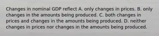 Changes in nominal GDP reflect A. only changes in prices. B. only changes in the amounts being produced. C. both changes in prices and changes in the amounts being produced. D. neither changes in prices nor changes in the amounts being produced.