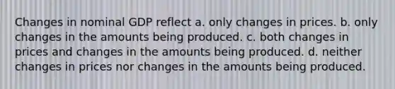 Changes in nominal GDP reflect a. only changes in prices. b. only changes in the amounts being produced. c. both changes in prices and changes in the amounts being produced. d. neither changes in prices nor changes in the amounts being produced.