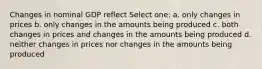 Changes in nominal GDP reflect Select one: a. only changes in prices b. only changes in the amounts being produced c. both changes in prices and changes in the amounts being produced d. neither changes in prices nor changes in the amounts being produced