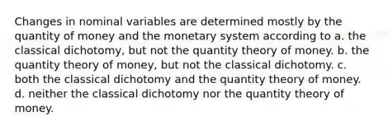 Changes in nominal variables are determined mostly by the quantity of money and the monetary system according to a. the classical dichotomy, but not the quantity theory of money. b. the quantity theory of money, but not the classical dichotomy. c. both the classical dichotomy and the quantity theory of money. d. neither the classical dichotomy nor the quantity theory of money.