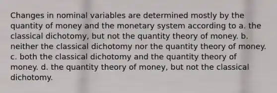 Changes in nominal variables are determined mostly by the quantity of money and the monetary system according to a. the classical dichotomy, but not the quantity theory of money. b. neither the classical dichotomy nor the quantity theory of money. c. both the classical dichotomy and the quantity theory of money. d. the quantity theory of money, but not the classical dichotomy.