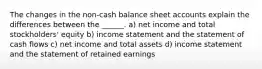 The changes in the non-cash balance sheet accounts explain the differences between the ______. a) net income and total stockholders' equity b) income statement and the statement of cash flows c) net income and total assets d) income statement and the statement of retained earnings