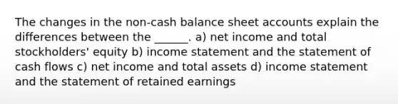 The changes in the non-cash balance sheet accounts explain the differences between the ______. a) net income and total stockholders' equity b) income statement and the statement of cash flows c) net income and total assets d) income statement and the statement of retained earnings