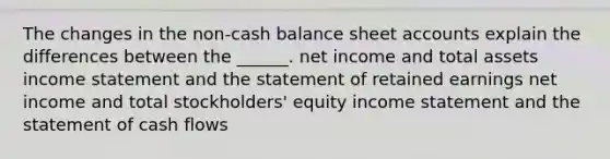 The changes in the non-cash balance sheet accounts explain the differences between the ______. net income and total assets income statement and the statement of retained earnings net income and total stockholders' equity income statement and the statement of cash flows