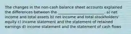 The changes in the non-cash balance sheet accounts explained the differences between the _________________________. a) net income and total assets b) net income and total stockholders' equity c) income statement and the statement of retained earnings d) income statement and the statement of cash flows