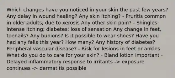 Which changes have you noticed in your skin the past few years? Any delay in wound healing? Any skin itching? - Pruritis common in older adults, due to xerosis Any other skin pain? - Shingles: intense itching; diabetes: loss of sensation Any change in feet, toenails? Any bunions? Is it possible to wear shoes? Have you had any falls this year? How many? Any history of diabetes? Peripheral vascular disease? - Risk for lesions in feet or ankles What do you do to care for your skin? - Bland lotion important - Delayed inflammatory response to irritants -> exposure continues -> dermatitis possible