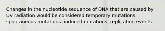 Changes in the nucleotide sequence of DNA that are caused by UV radiation would be considered temporary mutations. spontaneous mutations. induced mutations. replication events.